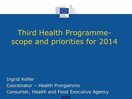Third Health Programme- scope and priorities for 2014 Ingrid Keller Coordinator – Health Prorgamme Consumer, Health and Food Executive Agency.