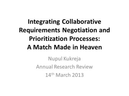 Integrating Collaborative Requirements Negotiation and Prioritization Processes: A Match Made in Heaven Nupul Kukreja Annual Research Review 14 th March.