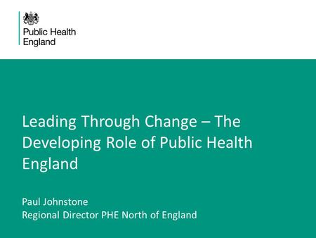 Leading Through Change – The Developing Role of Public Health England Paul Johnstone Regional Director PHE North of England.