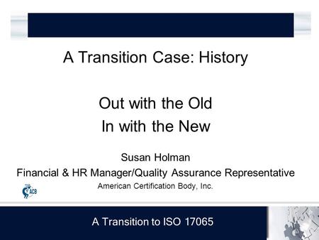 A Transition to ISO 17065 A Transition Case: History Out with the Old In with the New Susan Holman Financial & HR Manager/Quality Assurance Representative.