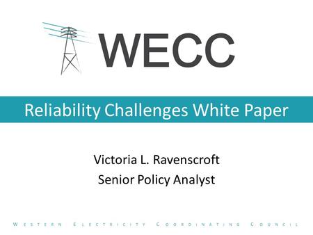 Reliability Challenges White Paper Victoria L. Ravenscroft Senior Policy Analyst W ESTERN E LECTRICITY C OORDINATING C OUNCIL.
