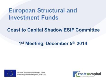 Coast2capital.org.uk European Structural and Investment Funds Coast to Capital Shadow ESIF Committee 1 st Meeting, December 5 th 2014.