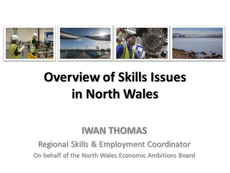 Overview of Skills Issues in North Wales IWAN THOMAS Regional Skills & Employment Coordinator On behalf of the North Wales Economic Ambitions Board.