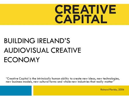 BUILDING IRELAND’S AUDIOVISUAL CREATIVE ECONOMY “Creative Capital is the intrinsically human ability to create new ideas, new technologies, new business.