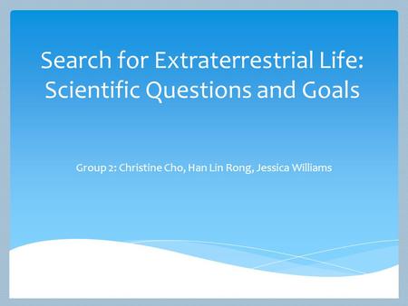 Search for Extraterrestrial Life: Scientific Questions and Goals Group 2: Christine Cho, Han Lin Rong, Jessica Williams.