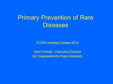 Primary Prevention of Rare Diseases ICORD meeting October 2014 John Forman – Executive Director NZ Organisation for Rare Disorders.