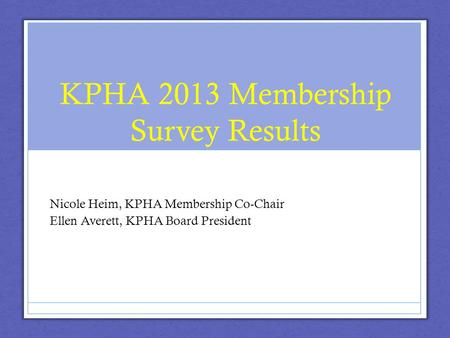 KPHA 2013 Membership Survey Results Nicole Heim, KPHA Membership Co-Chair Ellen Averett, KPHA Board President.