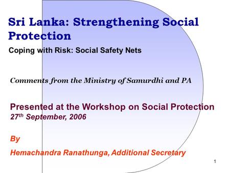 1 Sri Lanka: Strengthening Social Protection Presented at the Workshop on Social Protection 27 th September, 2006 By Hemachandra Ranathunga, Additional.