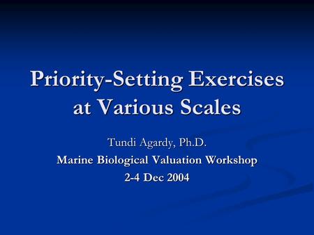 Priority-Setting Exercises at Various Scales Tundi Agardy, Ph.D. Marine Biological Valuation Workshop 2-4 Dec 2004.