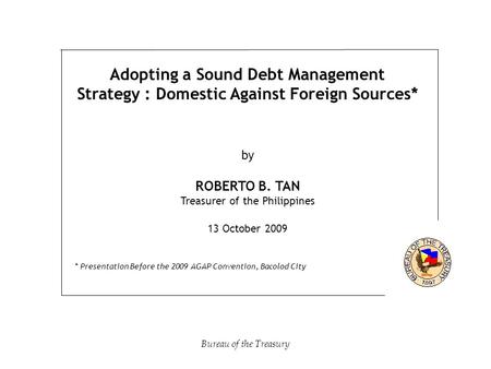 Adopting a Sound Debt Management Strategy : Domestic Against Foreign Sources* by ROBERTO B. TAN Treasurer of the Philippines 13 October 2009 * Presentation.