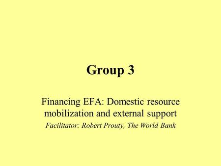 Group 3 Financing EFA: Domestic resource mobilization and external support Facilitator: Robert Prouty, The World Bank.