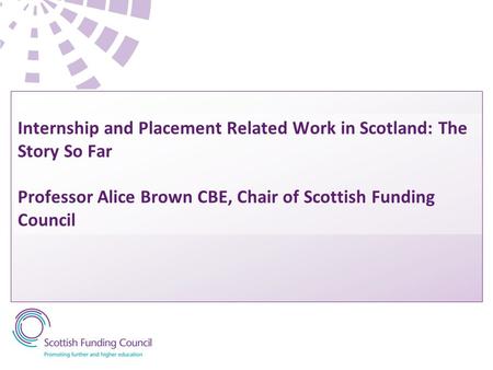 Internship and Placement Related Work in Scotland: The Story So Far Professor Alice Brown CBE, Chair of Scottish Funding Council.