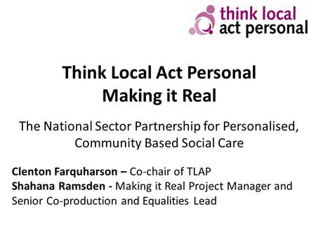 Think Local Act Personal Making it Real The National Sector Partnership for Personalised, Community Based Social Care Clenton Farquharson – Co-chair of.