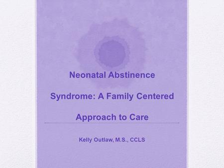 Neonatal Abstinence Syndrome: A Family Centered Approach to Care Kelly Outlaw, M.S., CCLS.