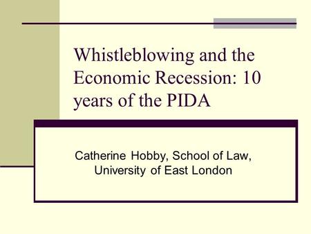 Whistleblowing and the Economic Recession: 10 years of the PIDA Catherine Hobby, School of Law, University of East London.