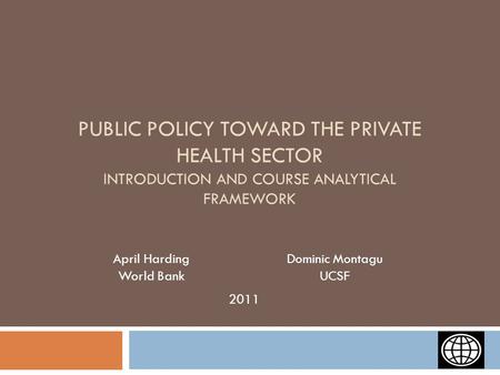 PUBLIC POLICY TOWARD THE PRIVATE HEALTH SECTOR INTRODUCTION AND COURSE ANALYTICAL FRAMEWORK April Harding World Bank Dominic Montagu UCSF 2011.