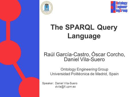 Speaker: Daniel Vila-Suero The SPARQL Query Language Raúl García-Castro, Óscar Corcho, Daniel Vila-Suero Ontology Engineering Group Universidad.