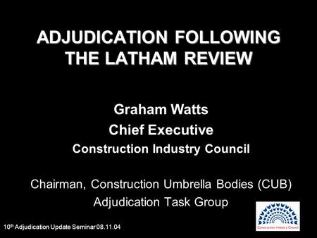 10 th Adjudication Update Seminar 08.11.04 ADJUDICATION FOLLOWING THE LATHAM REVIEW Graham Watts Chief Executive Construction Industry Council Chairman,