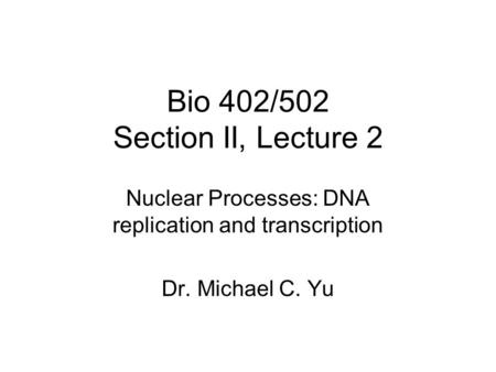 Bio 402/502 Section II, Lecture 2 Nuclear Processes: DNA replication and transcription Dr. Michael C. Yu.