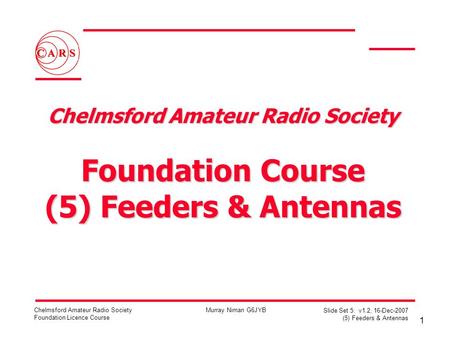 1 Chelmsford Amateur Radio Society Foundation Licence Course Murray Niman G6JYB Slide Set 5: v1.2, 16-Dec-2007 (5) Feeders & Antennas Chelmsford Amateur.