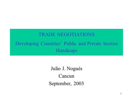 1 TRADE NEGOTIATIONS Developing Countries’ Public and Private Sectors Handicaps Julio J. Nogués Cancun September, 2003.