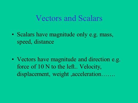 Vectors and Scalars Scalars have magnitude only e.g. mass, speed, distance Vectors have magnitude and direction e.g. force of 10 N to the left.. Velocity,