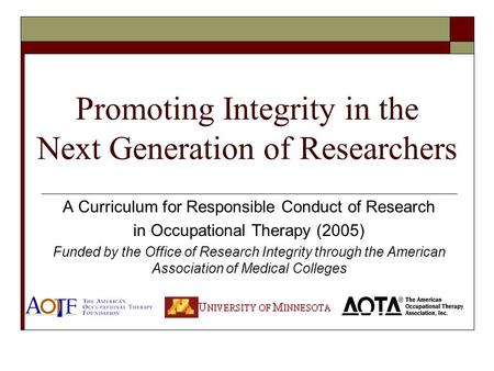 Promoting Integrity in the Next Generation of Researchers A Curriculum for Responsible Conduct of Research in Occupational Therapy (2005) Funded by the.