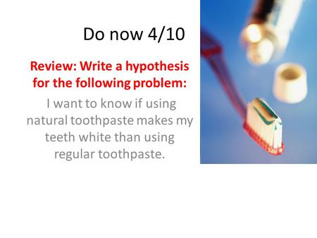 Do now 4/10 Review: Write a hypothesis for the following problem: I want to know if using natural toothpaste makes my teeth white than using regular toothpaste.
