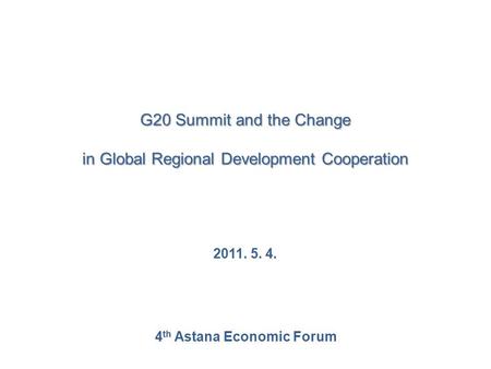 G20 Summit and the Change in Global Regional Development Cooperation 2011. 5. 4. 4 th Astana Economic Forum.