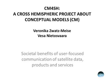 CM4SH: A CROSS HEMISPHERIC PROJECT ABOUT CONCEPTUAL MODELS (CM) Veronika Zwatz-Meise Vesa Nietosvaara Societal benefits of user-focused communication of.