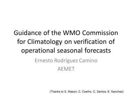 Guidance of the WMO Commission for CIimatology on verification of operational seasonal forecasts Ernesto Rodríguez Camino AEMET (Thanks to S. Mason, C.