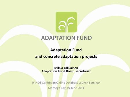 Adaptation Fund and concrete adaptation projects Mikko Ollikainen Adaptation Fund Board secretariat PANOS Caribbean Online Database Launch Seminar Montego.