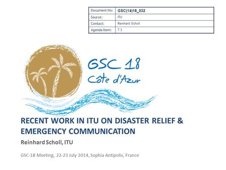 RECENT WORK IN ITU ON DISASTER RELIEF & EMERGENCY COMMUNICATION Reinhard Scholl, ITU GSC-18 Meeting, 22-23 July 2014, Sophia Antipolis, France Document.