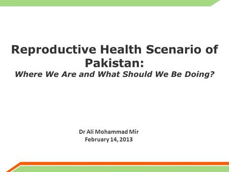 Reproductive Health Scenario of Pakistan: Where We Are and What Should We Be Doing? Dr Ali Mohammad Mir February 14, 2013.