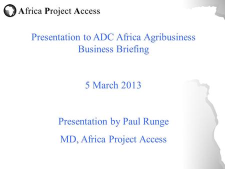 Presentation to ADC Africa Agribusiness Business Briefing 5 March 2013 Presentation by Paul Runge MD, Africa Project Access.