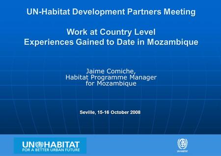 1 UN-Habitat Development Partners Meeting Work at Country Level Experiences Gained to Date in Mozambique Seville, 15-16 October 2008 Jaime Comiche, Habitat.