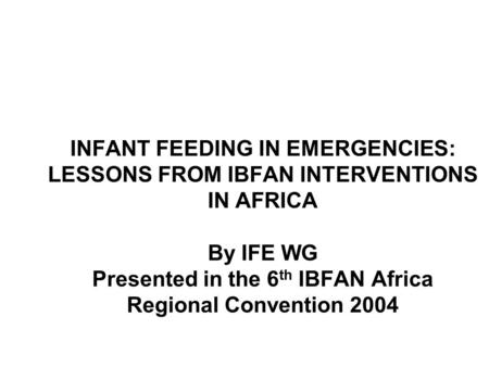INFANT FEEDING IN EMERGENCIES: LESSONS FROM IBFAN INTERVENTIONS IN AFRICA By IFE WG Presented in the 6 th IBFAN Africa Regional Convention 2004.