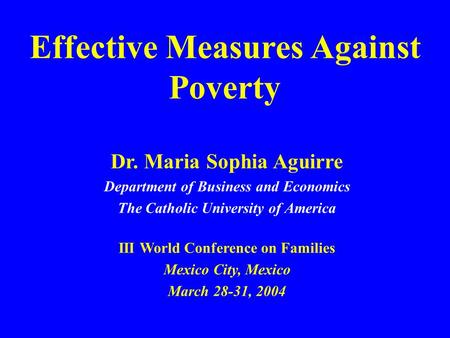 Effective Measures Against Poverty Dr. Maria Sophia Aguirre Department of Business and Economics The Catholic University of America III World Conference.