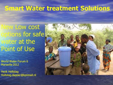 Smart Water treatment Solutions New Low cost options for safe water at the Point of Use World Water Forum 6 Marseille 2012 Henk Holtslag