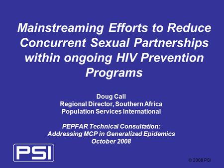 © 2008 PSI Mainstreaming Efforts to Reduce Concurrent Sexual Partnerships within ongoing HIV Prevention Programs Doug Call Regional Director, Southern.