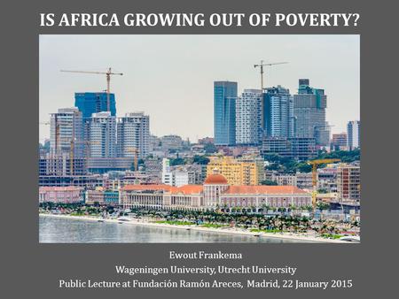 IS AFRICA GROWING OUT OF POVERTY? Ewout Frankema Wageningen University, Utrecht University Public Lecture at Fundación Ramón Areces, Madrid, 22 January.
