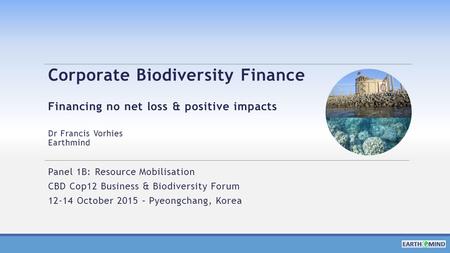 Corporate Biodiversity Finance Financing no net loss & positive impacts Dr Francis Vorhies Earthmind Panel 1B: Resource Mobilisation CBD Cop12 Business.