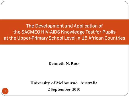 1 Kenneth N. Ross University of Melbourne, Australia 2 September 2010 The Development and Application of the SACMEQ HIV-AIDS Knowledge Test for Pupils.