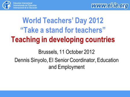 World Teachers’ Day 2012 “Take a stand for teachers” Teaching in developing countries Brussels, 11 October 2012 Dennis Sinyolo, EI Senior Coordinator,