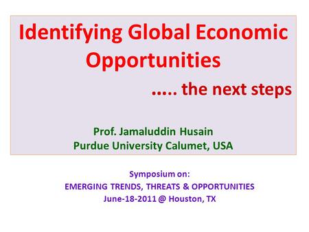 Identifying Global Economic Opportunities ….. the next steps Prof. Jamaluddin Husain Purdue University Calumet, USA Symposium on: EMERGING TRENDS, THREATS.