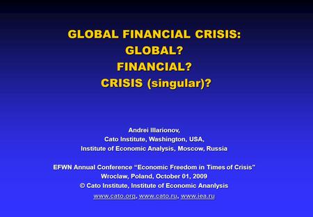 GLOBAL FINANCIAL CRISIS: GLOBAL? FINANCIAL? CRISIS (singular)? Andrei Illarionov, Cato Institute, Washington, USA, Institute of Economic Analysis, Moscow,