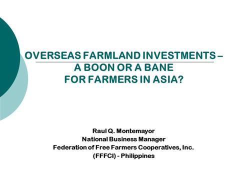 OVERSEAS FARMLAND INVESTMENTS – A BOON OR A BANE FOR FARMERS IN ASIA? Raul Q. Montemayor National Business Manager Federation of Free Farmers Cooperatives,