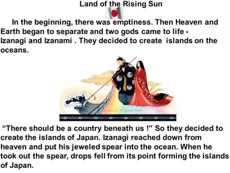 Land of the Rising Sun In the beginning, there was emptiness. Then Heaven and Earth began to separate and two gods came to life - Izanagi and Izanami.
