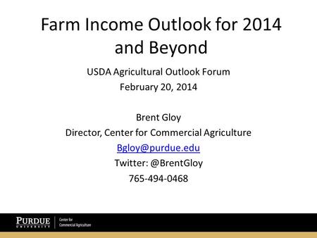 Farm Income Outlook for 2014 and Beyond USDA Agricultural Outlook Forum February 20, 2014 Brent Gloy Director, Center for Commercial Agriculture
