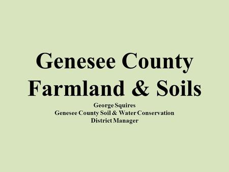 Genesee County Farmland & Soils George Squires Genesee County Soil & Water Conservation District Manager.